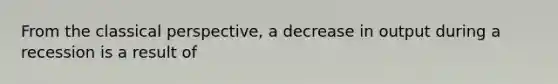 From the classical perspective, a decrease in output during a recession is a result of