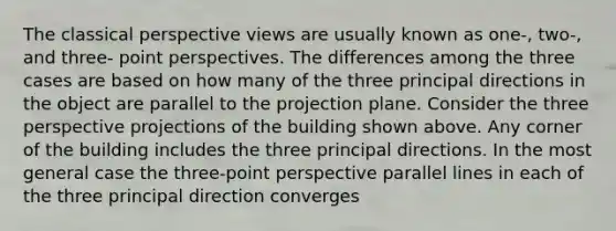 The classical perspective views are usually known as one-, two-, and three- point perspectives. The differences among the three cases are based on how many of the three principal directions in the object are parallel to the projection plane. Consider the three perspective projections of the building shown above. Any corner of the building includes the three principal directions. In the most general case the three-point perspective parallel lines in each of the three principal direction converges