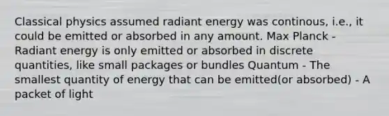 Classical physics assumed radiant energy was continous, i.e., it could be emitted or absorbed in any amount. Max Planck - Radiant energy is only emitted or absorbed in discrete quantities, like small packages or bundles Quantum - The smallest quantity of energy that can be emitted(or absorbed) - A packet of light