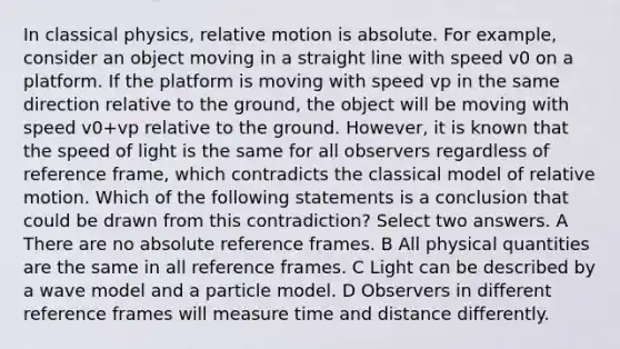 In classical physics, relative motion is absolute. For example, consider an object moving in a straight line with speed v0 on a platform. If the platform is moving with speed vp in the same direction relative to the ground, the object will be moving with speed v0+vp relative to the ground. However, it is known that the speed of light is the same for all observers regardless of reference frame, which contradicts the classical model of relative motion. Which of the following statements is a conclusion that could be drawn from this contradiction? Select two answers. A There are no absolute reference frames. B All physical quantities are the same in all reference frames. C Light can be described by a wave model and a particle model. D Observers in different reference frames will measure time and distance differently.