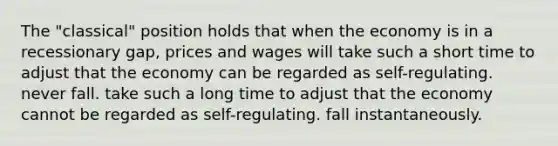 The "classical" position holds that when the economy is in a recessionary gap, prices and wages will take such a short time to adjust that the economy can be regarded as self-regulating. never fall. take such a long time to adjust that the economy cannot be regarded as self-regulating. fall instantaneously.