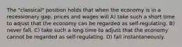 The "classical" position holds that when the economy is in a recessionary gap, prices and wages will A) take such a short time to adjust that the economy can be regarded as self-regulating. B) never fall. C) take such a long time to adjust that the economy cannot be regarded as self-regulating. D) fall instantaneously.