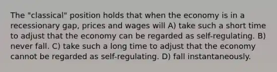 The "classical" position holds that when the economy is in a recessionary gap, prices and wages will A) take such a short time to adjust that the economy can be regarded as self-regulating. B) never fall. C) take such a long time to adjust that the economy cannot be regarded as self-regulating. D) fall instantaneously.