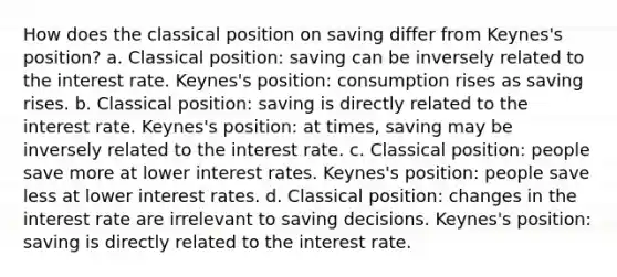 How does the classical position on saving differ from Keynes's position? a. Classical position: saving can be inversely related to the interest rate. Keynes's position: consumption rises as saving rises. b. Classical position: saving is directly related to the interest rate. Keynes's position: at times, saving may be inversely related to the interest rate. c. Classical position: people save more at lower interest rates. Keynes's position: people save less at lower interest rates. d. Classical position: changes in the interest rate are irrelevant to saving decisions. Keynes's position: saving is directly related to the interest rate.