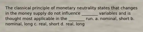 The classical principle of monetary neutrality states that changes in the money supply do not influence ________ variables and is thought most applicable in the ________ run. a. nominal, short b. nominal, long c. real, short d. real, long