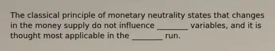 The classical principle of monetary neutrality states that changes in the money supply do not influence ________ variables, and it is thought most applicable in the ________ run.