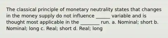 The classical principle of monetary neutrality states that changes in the money supply do not influence ______ variable and is thought most applicable in the ________ run. a. Nominal; short b. Nominal; long c. Real; short d. Real; long