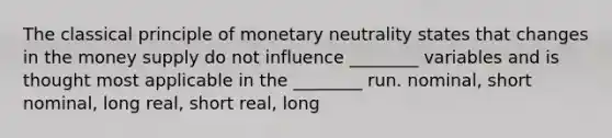 The classical principle of monetary neutrality states that changes in the money supply do not influence ________ variables and is thought most applicable in the ________ run. nominal, short nominal, long real, short real, long