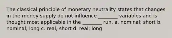 The classical principle of monetary neutrality states that changes in the money supply do not influence ________ variables and is thought most applicable in the ________ run. a. nominal; short b. nominal; long c. real; short d. real; long