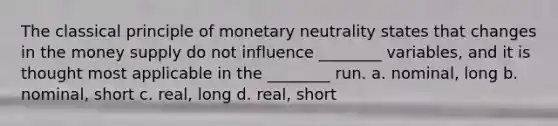 The classical principle of monetary neutrality states that changes in the money supply do not influence ________ variables, and it is thought most applicable in the ________ run. a. nominal, long b. nominal, short c. real, long d. real, short