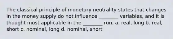 The classical principle of monetary neutrality states that changes in the money supply do not influence ________ variables, and it is thought most applicable in the ________ run. a. real, long b. real, short c. nominal, long d. nominal, short