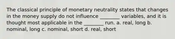 The classical principle of monetary neutrality states that changes in the money supply do not influence ________ variables, and it is thought most applicable in the ________ run. a. real, long b. nominal, long c. nominal, short d. real, short