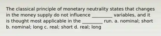 The classical principle of monetary neutrality states that changes in the money supply do not influence _________ variables, and it is thought most applicable in the _________ run. a. nominal; short b. nominal; long c. real; short d. real; long