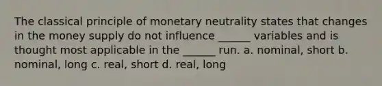 The classical principle of monetary neutrality states that changes in the money supply do not influence ______ variables and is thought most applicable in the ______ run. a. nominal, short b. nominal, long c. real, short d. real, long