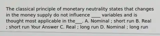 The classical principle of monetary neutrality states that changes in the money supply do not influence ____ variables and is thought most applicable in the___. A. Nominal ; short run B. Real ; short run Your Answer C. Real ; long run D. Nominal ; long run