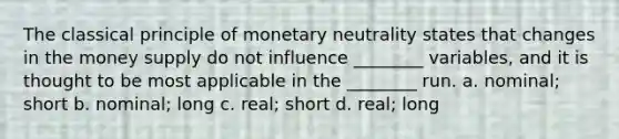 The classical principle of monetary neutrality states that changes in the money supply do not influence ________ variables, and it is thought to be most applicable in the ________ run. a. nominal; short b. nominal; long c. real; short d. real; long