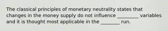 The classical principles of monetary neutrality states that changes in the money supply do not influence _________ variables and it is thought most applicable in the ________ run.