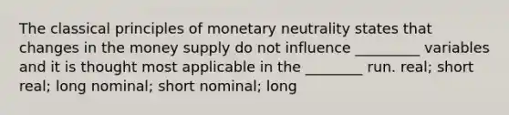 The classical principles of monetary neutrality states that changes in the money supply do not influence _________ variables and it is thought most applicable in the ________ run. real; short real; long nominal; short nominal; long