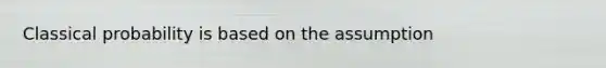 Classical probability is based on the assumption
