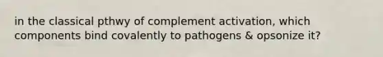 in the classical pthwy of complement activation, which components bind covalently to pathogens & opsonize it?