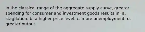 In the classical range of the aggregate supply curve, greater spending for consumer and investment goods results in: a. stagflation. b. a higher price level. c. more unemployment. d. greater output.