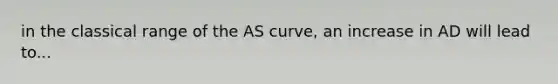 in the classical range of the AS curve, an increase in AD will lead to...