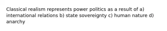 Classical realism represents power politics as a result of a) international relations b) state sovereignty c) human nature d) anarchy