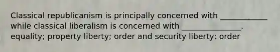 Classical republicanism is principally concerned with ____________ while classical liberalism is concerned with _______________. equality; property liberty; order and security liberty; order