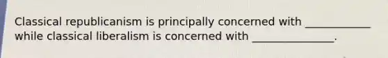 Classical republicanism is principally concerned with ____________ while classical liberalism is concerned with _______________.