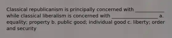 Classical republicanism is principally concerned with ____________ while classical liberalism is concerned with ___________________ a. equality; property b. public good; individual good c. liberty; order and security