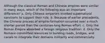 Although the classical Roman and Chinese empires were similar in many ways, which of the following was an important difference? a. Only Chinese emperors invoked supernatural sanctions to support their rule. b. Because of earlier precedents, the Chinese process of empire-formation occurred over a much shorter period than the centuries-long Roman effort. c. Only the Roman Empire absorbed a foreign religious tradition. d. Only the Romans committed resources to building roads, bridges, and canals to integrate their domains militarily and commercially.