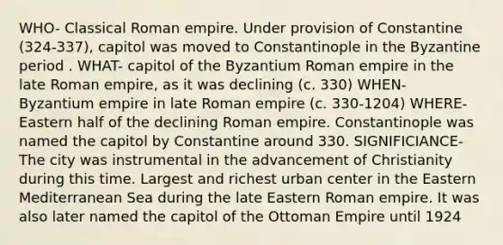 WHO- Classical Roman empire. Under provision of Constantine (324-337), capitol was moved to Constantinople in the Byzantine period . WHAT- capitol of the Byzantium Roman empire in the late Roman empire, as it was declining (c. 330) WHEN- Byzantium empire in late Roman empire (c. 330-1204) WHERE- Eastern half of the declining Roman empire. Constantinople was named the capitol by Constantine around 330. SIGNIFICIANCE- The city was instrumental in the advancement of Christianity during this time. Largest and richest urban center in the Eastern Mediterranean Sea during the late Eastern Roman empire. It was also later named the capitol of the Ottoman Empire until 1924