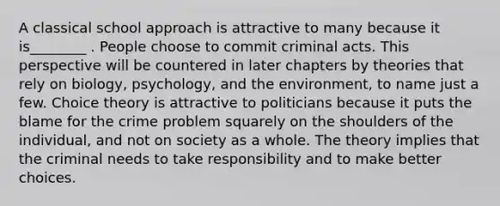 A classical school approach is attractive to many because it is________ . People choose to commit criminal acts. This perspective will be countered in later chapters by theories that rely on biology, psychology, and the environment, to name just a few. Choice theory is attractive to politicians because it puts the blame for the crime problem squarely on the shoulders of the individual, and not on society as a whole. The theory implies that the criminal needs to take responsibility and to make better choices.