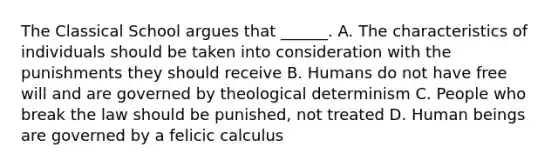 The Classical School argues that ______. A. The characteristics of individuals should be taken into consideration with the punishments they should receive B. Humans do not have free will and are governed by theological determinism C. People who break the law should be punished, not treated D. Human beings are governed by a felicic calculus