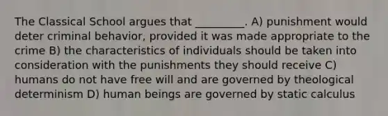 The Classical School argues that _________. A) punishment would deter criminal behavior, provided it was made appropriate to the crime B) the characteristics of individuals should be taken into consideration with the punishments they should receive C) humans do not have free will and are governed by theological determinism D) human beings are governed by static calculus