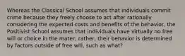 Whereas the Classical School assumes that individuals commit crime because they freely choose to act after rationally considering the expected costs and benefits of the behavior, the Positivist School assumes that individuals have virtually no free will or choice in the mater; rather, their behavior is determined by factors outside of free will, such as what?