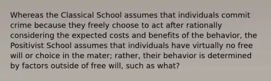 Whereas the Classical School assumes that individuals commit crime because they freely choose to act after rationally considering the expected costs and benefits of the behavior, the Positivist School assumes that individuals have virtually no free will or choice in the mater; rather, their behavior is determined by factors outside of free will, such as what?