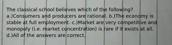 The classical school believes which of the following? a.)Consumers and producers are rational. b.)The economy is stable at full employment. c.)Market are very competitive and monopoly (i.e. market concentration) is rare if it exists at all. d.)All of the answers are correct.