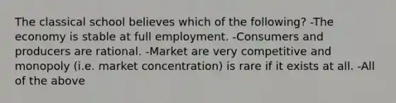 The classical school believes which of the following? -The economy is stable at full employment. -Consumers and producers are rational. -Market are very competitive and monopoly (i.e. market concentration) is rare if it exists at all. -All of the above