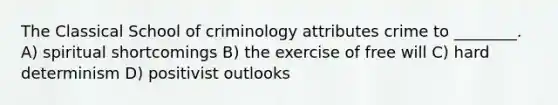 The Classical School of criminology attributes crime to ________. A) spiritual shortcomings B) the exercise of free will C) hard determinism D) positivist outlooks