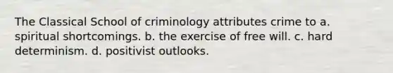 The Classical School of criminology attributes crime to a. spiritual shortcomings. b. the exercise of free will. c. hard determinism. d. positivist outlooks.