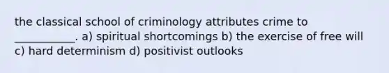 the classical school of criminology attributes crime to ___________. a) spiritual shortcomings b) the exercise of free will c) hard determinism d) positivist outlooks