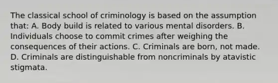 The classical school of criminology is based on the assumption that: A. Body build is related to various mental disorders. B. Individuals choose to commit crimes after weighing the consequences of their actions. C. Criminals are born, not made. D. Criminals are distinguishable from noncriminals by atavistic stigmata.