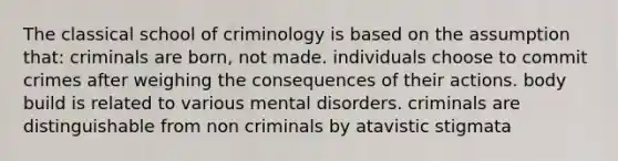 The classical school of criminology is based on the assumption that: criminals are born, not made. individuals choose to commit crimes after weighing the consequences of their actions. body build is related to various mental disorders. criminals are distinguishable from non criminals by atavistic stigmata