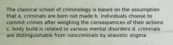 The classical school of criminology is based on the assumption that a. criminals are born not made b. individuals choose to commit crimes after weighing the consequences of their actions c. body build is related to various mental disorders d. criminals are distinguishable from noncriminals by atavistic stigma