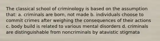 The classical school of criminology is based on the assumption that: a. criminals are born, not made b. individuals choose to commit crimes after weighing the consequences of their actions c. body build is related to various mental disorders d. criminals are distinguishable from noncriminals by atavistic stigmata