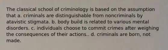 The classical school of criminology is based on the assumption that a. criminals are distinguishable from noncriminals by atavistic stigmata. b. body build is related to various mental disorders. c. individuals choose to commit crimes after weighing the consequences of their actions.. d. criminals are born, not made.