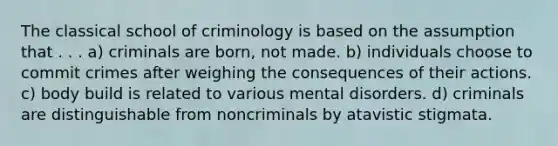 The classical school of criminology is based on the assumption that . . . a) criminals are born, not made. b) individuals choose to commit crimes after weighing the consequences of their actions. c) body build is related to various mental disorders. d) criminals are distinguishable from noncriminals by atavistic stigmata.