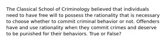 The Classical School of Criminology believed that individuals need to have free will to possess the rationality that is necessary to choose whether to commit criminal behavior or not. Offenders have and use rationality when they commit crimes and deserve to be punished for their behaviors. True or False?