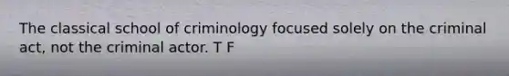 The classical school of criminology focused solely on the criminal act, not the criminal actor. T F